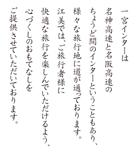 一宮インターは名神高速と名阪高速のちょうど間のインターということもあり、様々な旅行地に道が通っております。江美では、ご旅行者様に快適な旅行を楽しんでいただけるよう、心づくしのおもてなしをご提供させていただいております。